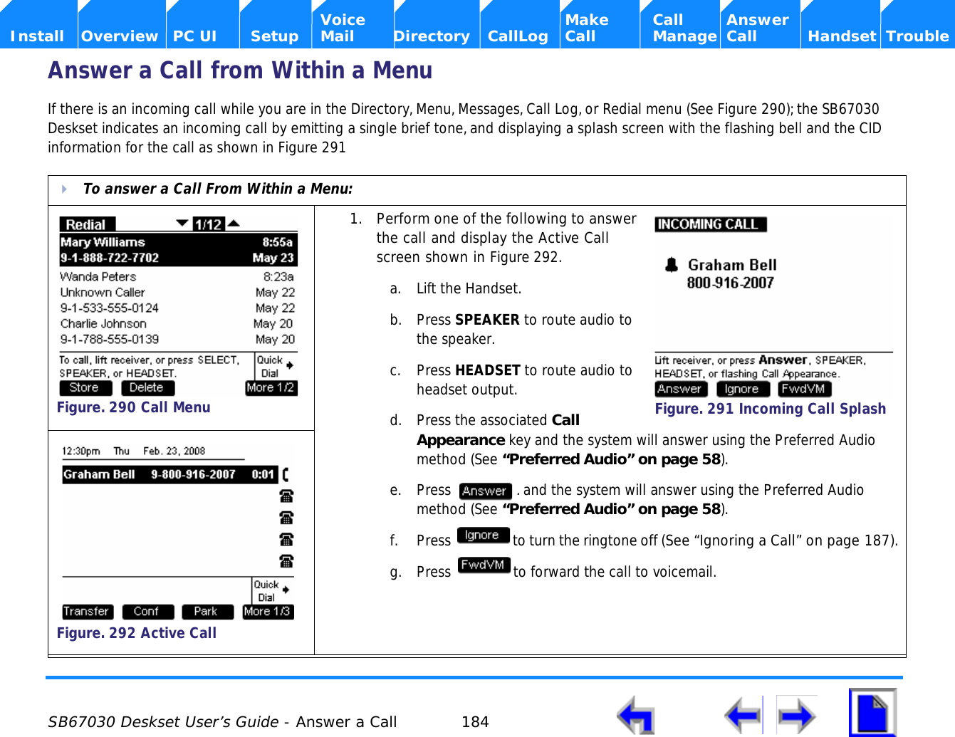  SB67030 Deskset User’s Guide - Answer a Call 184    Voice Make Call Answer  Install Overview PC UI Setup Mail Directory CallLog Call Manage Call Handset TroubleAnswer a Call from Within a MenuIf there is an incoming call while you are in the Directory, Menu, Messages, Call Log, or Redial menu (See Figure 290); the SB67030 Deskset indicates an incoming call by emitting a single brief tone, and displaying a splash screen with the flashing bell and the CID information for the call as shown in Figure 291  To answer a Call From Within a Menu:1. Perform one of the following to answer the call and display the Active Call screen shown in Figure 292.a. Lift the Handset.b. Press SPEAKER to route audio to the speaker.c. Press HEADSET to route audio to headset output.d. Press the associated Call Appearance key and the system will answer using the Preferred Audio method (See “Preferred Audio” on page 58).e. Press  . and the system will answer using the Preferred Audio method (See “Preferred Audio” on page 58).f. Press  to turn the ringtone off (See “Ignoring a Call” on page 187).g. Press  to forward the call to voicemail. Figure. 290 Call MenuFigure. 291 Incoming Call SplashFigure. 292 Active Call