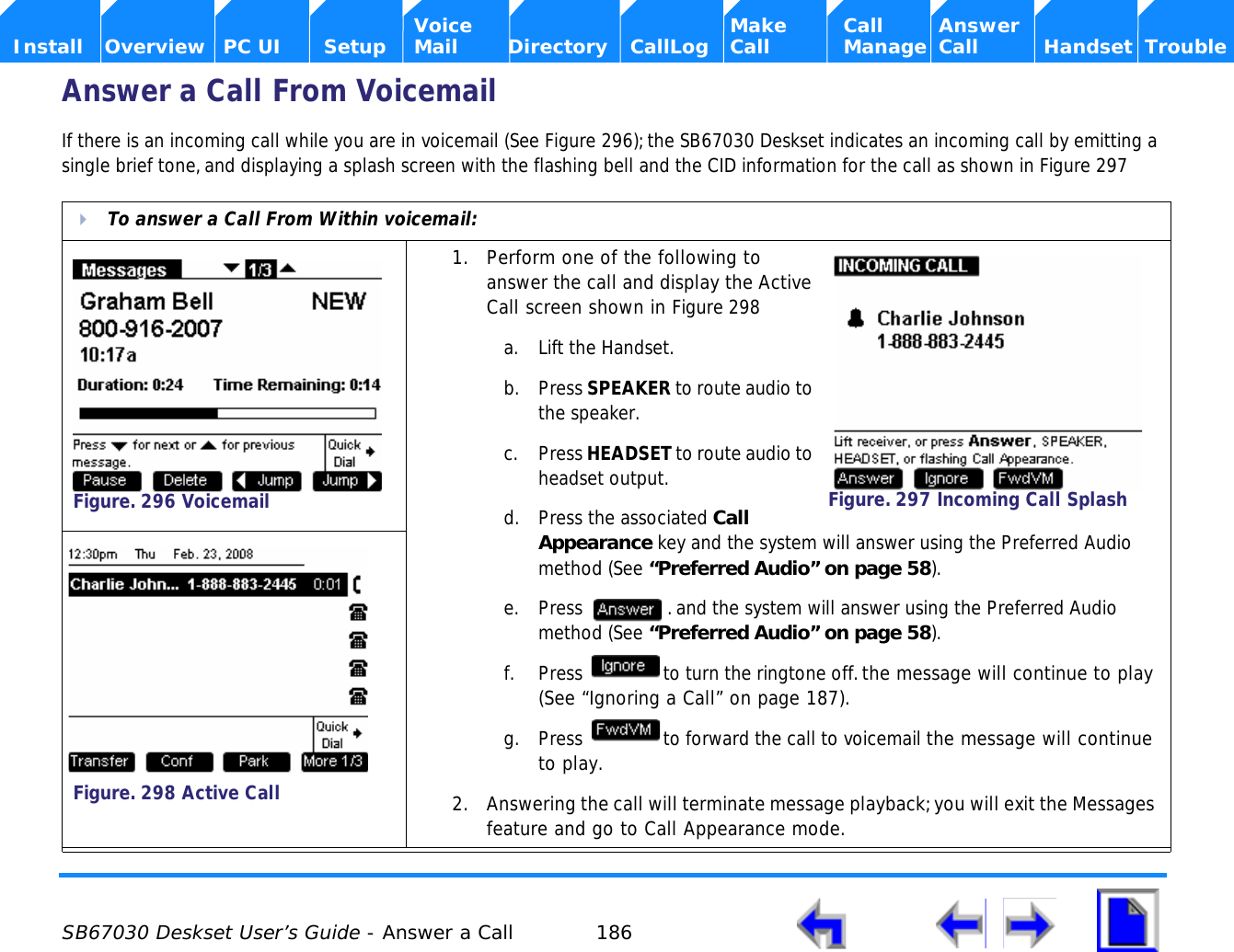  SB67030 Deskset User’s Guide - Answer a Call 186    Voice Make Call Answer  Install Overview PC UI Setup Mail Directory CallLog Call Manage Call Handset TroubleAnswer a Call From VoicemailIf there is an incoming call while you are in voicemail (See Figure 296); the SB67030 Deskset indicates an incoming call by emitting a single brief tone, and displaying a splash screen with the flashing bell and the CID information for the call as shown in Figure 297  To answer a Call From Within voicemail:1. Perform one of the following to answer the call and display the Active Call screen shown in Figure 298a. Lift the Handset.b. Press SPEAKER to route audio to the speaker.c. Press HEADSET to route audio to headset output.d. Press the associated Call Appearance key and the system will answer using the Preferred Audio method (See “Preferred Audio” on page 58).e. Press  . and the system will answer using the Preferred Audio method (See “Preferred Audio” on page 58).f. Press  to turn the ringtone off. the message will continue to play (See “Ignoring a Call” on page 187). g. Press  to forward the call to voicemail the message will continue to play.2. Answering the call will terminate message playback; you will exit the Messages feature and go to Call Appearance mode. Figure. 296 VoicemailFigure. 297 Incoming Call SplashFigure. 298 Active Call