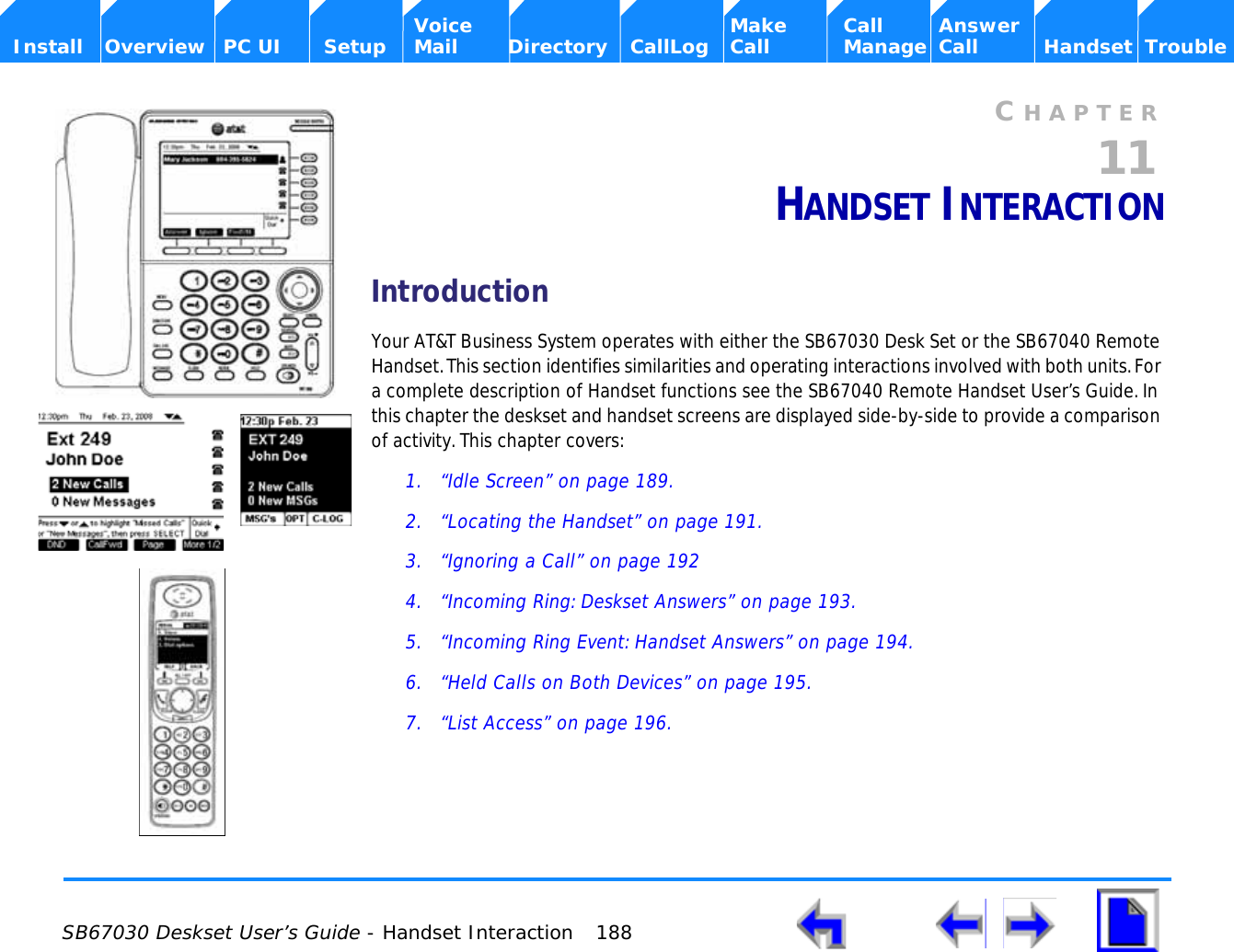  SB67030 Deskset User’s Guide - Handset Interaction 188    Voice Make Call Answer  Install Overview PC UI Setup Mail Directory CallLog Call Manage Call Handset TroubleCHAPTER11HANDSET INTERACTIONIntroductionYour AT&amp;T Business System operates with either the SB67030 Desk Set or the SB67040 Remote Handset. This section identifies similarities and operating interactions involved with both units. For a complete description of Handset functions see the SB67040 Remote Handset User’s Guide. In this chapter the deskset and handset screens are displayed side-by-side to provide a comparison of activity. This chapter covers:1. “Idle Screen” on page 189.2. “Locating the Handset” on page 191.3. “Ignoring a Call” on page 1924. “Incoming Ring: Deskset Answers” on page 193.5. “Incoming Ring Event: Handset Answers” on page 194.6. “Held Calls on Both Devices” on page 195.7. “List Access” on page 196.
