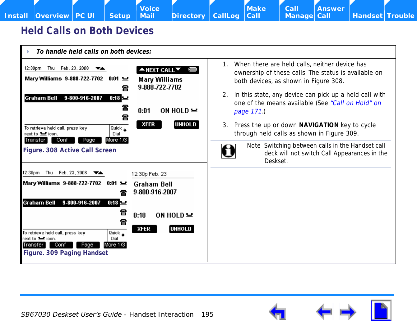  SB67030 Deskset User’s Guide - Handset Interaction 195    Voice Make Call Answer  Install Overview PC UI Setup Mail Directory CallLog Call Manage Call Handset TroubleHeld Calls on Both DevicesTo handle held calls on both devices:1. When there are held calls, neither device has ownership of these calls. The status is available on both devices, as shown in Figure 308.2. In this state, any device can pick up a held call with one of the means available (See “Call on Hold” on page 171.)3. Press the up or down NAVIGATION key to cycle through held calls as shown in Figure 309.Figure. 308 Active Call ScreenNote  Switching between calls in the Handset call deck will not switch Call Appearances in the Deskset.Figure. 309 Paging Handset