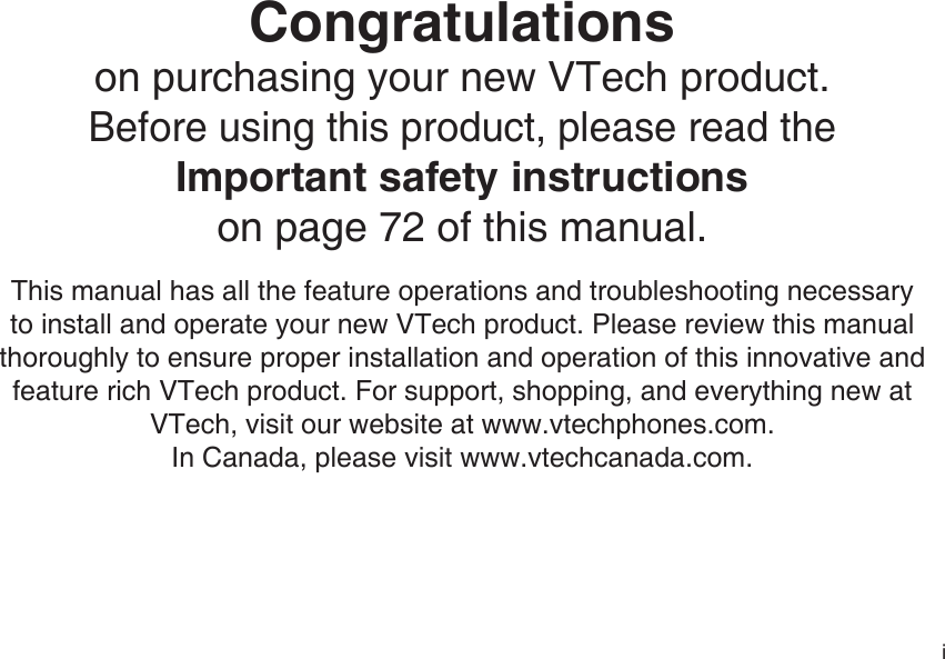 iCongratulations on purchasing your new VTech product.Before using this product, please read the Important safety instructionson page 72 of this manual.This manual has all the feature operations and troubleshooting necessary to install and operate your new VTech product. Please review this manual thoroughly to ensure proper installation and operation of this innovative and feature rich VTech product. For support, shopping, and everything new at VTech, visit our website at www.vtechphones.com.In Canada, please visit www.vtechcanada.com. 