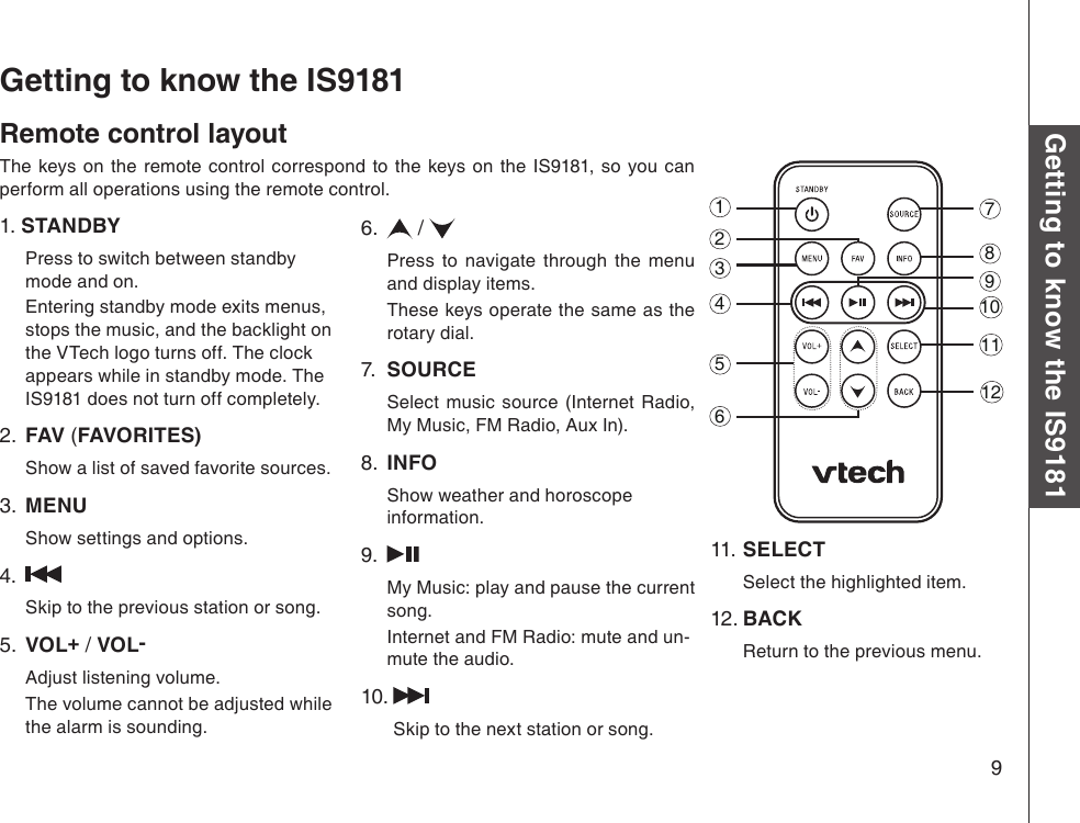 9Basic operationGetting to know the IS9181Remote control layoutThe  keys on  the  remote  control  correspond  to  the  keys on  the  IS9181,  so  you  can perform all operations using the remote control.1. STANDBY Press to switch between standby mode and on.   Entering standby mode exits menus, stops the music, and the backlight on the VTech logo turns off. The clock appears while in standby mode. The IS9181 does not turn off completely.   2.  FAV (FAVORITES) Show a list of saved favorite sources.3.  MENU Show settings and options.4.  Skip to the previous station or song.5.  VOL+ / VOL- Adjust listening volume.  The volume cannot be adjusted while the alarm is sounding.6.   /  Press  to  navigate  through  the  menu and display items.  These keys operate the same as the rotary dial.7.  SOURCE Select  music  source  (Internet  Radio, My Music, FM Radio, Aux In).8.  INFO Show weather and horoscope information.9.  My Music: play and pause the current song.  Internet and FM Radio: mute and un-mute the audio.10.    Skip to the next station or song.Getting to know the IS918111.  SELECT   Select the highlighted item.12. BACK   Return to the previous menu.123456871011129