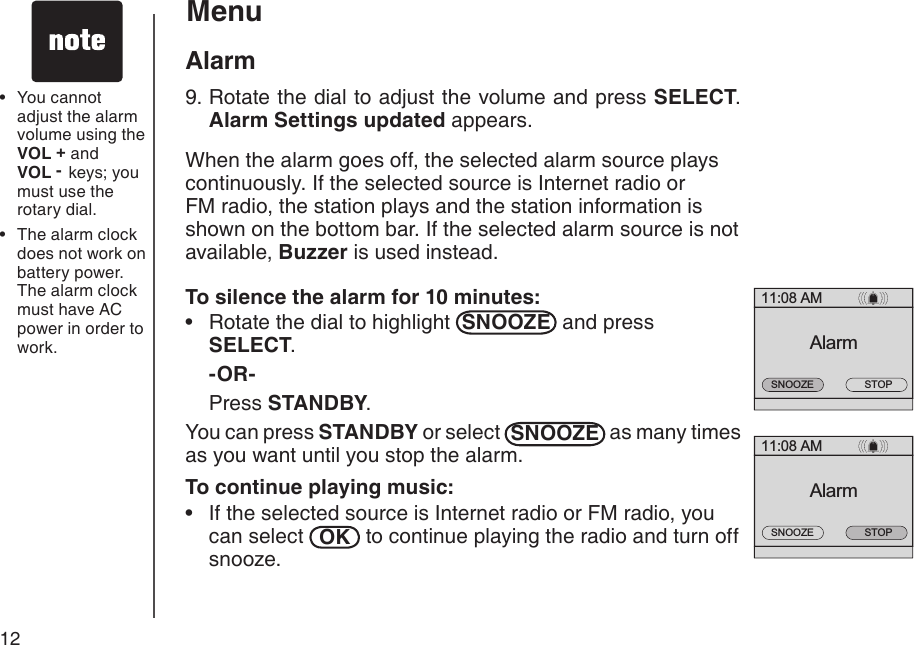 12You cannot adjust the alarm volume using the        VOL + and     VOL -  keys; you must use the rotary dial.The alarm clock does not work on battery power. The alarm clock must have AC power in order to work.••11:08 AMAlarmSTOPSNOOZE11:08 AMAlarmSTOPSNOOZEMenuAlarm9. Rotate the dial to adjust the volume and press SELECT. Alarm Settings updated appears. When the alarm goes off, the selected alarm source plays continuously. If the selected source is Internet radio or FM radio, the station plays and the station information is shown on the bottom bar. If the selected alarm source is not available, Buzzer is used instead.To silence the alarm for 10 minutes:Rotate the dial to highlight  SNOOZE  and press SELECT.  -OR- Press STANDBY.You can press STANDBY or select  SNOOZE  as many times as you want until you stop the alarm.To continue playing music:If the selected source is Internet radio or FM radio, you can select  OK  to continue playing the radio and turn off snooze.••