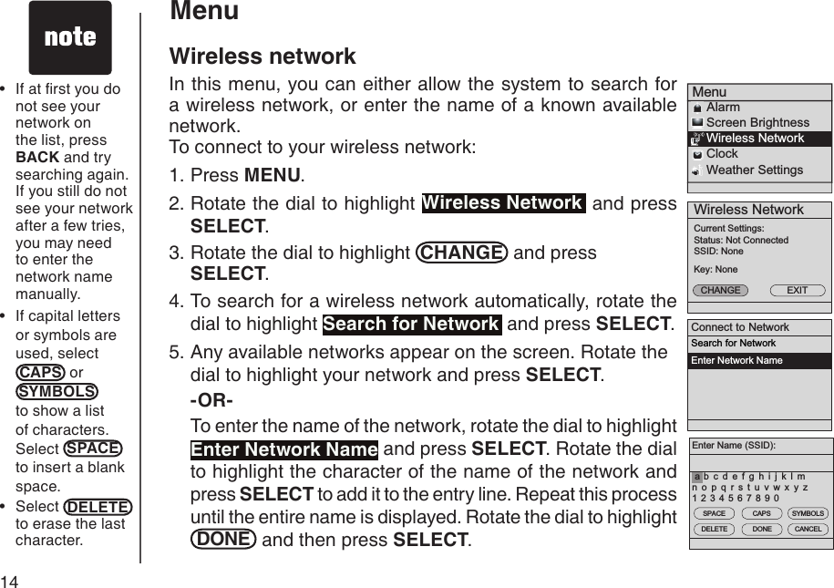 14Wireless NetworkCurrent Settings:Status: Not ConnectedSSID: NoneKey: NoneCHANGE EXITMenu    Alarm    Screen Brightness    Wireless Network    Clock    Weather Settings Connect to NetworkSearch for NetworkEnter Network NameEnter Name (SSID):1 2 3 4 5 6 7 8 9 0b c d e f g h i j k l mn o p q r s t u v w x y zaSPACEDELETECAPSDONESYMBOLSCANCELMenuWireless networkIn this menu, you can either allow the system to search for a wireless network, or enter the name of a known available network. To connect to your wireless network:Press MENU.Rotate the dial to highlight Wireless Network  and press SELECT.Rotate the dial to highlight  CHANGE  and press SELECT.To search for a wireless network automatically, rotate the dial to highlight Search for Network  and press SELECT.Any available networks appear on the screen. Rotate the dial to highlight your network and press SELECT. -OR-  To enter the name of the network, rotate the dial to highlight Enter Network Name and press SELECT. Rotate the dial to highlight the character of the name of the network and press SELECT to add it to the entry line. Repeat this process until the entire name is displayed. Rotate the dial to highlight DONE  and then press SELECT. 1.2.3.4.5.If at rst you do not see your network on the list, press BACK and try searching again. If you still do not see your network after a few tries, you may need to enter the network name manually.If capital letters or symbols are used, selectCAPS  or SYMBOLS  to show a list of characters. Select  SPACE  to insert a blank space.Select  DELETE  to erase the last character. •••