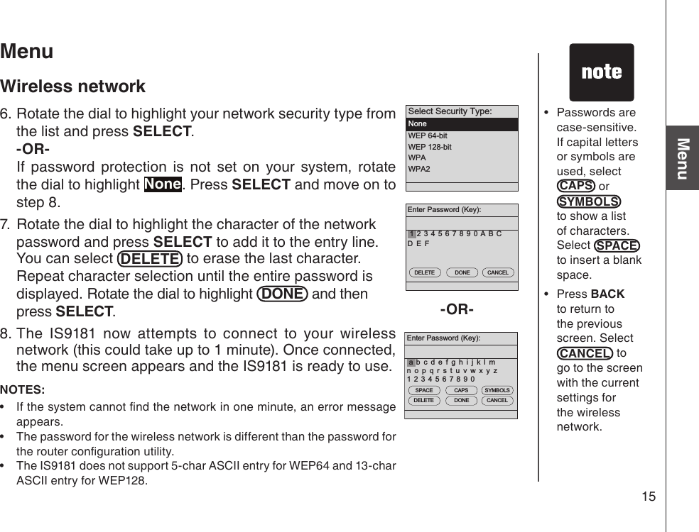 15Basic operationMenuEnter Password (Key):2 3 4 5 6 7 8 9 0 A B CD E F1DELETE DONE CANCELSelect Security Type:NoneWEP 64-bitWEP 128-bitWPAWPA2Enter Password (Key):1 2 3 4 5 6 7 8 9 0b c d e f g h i j k l mn o p q r s t u v w x y zaDELETE DONE CANCELSPACE CAPS SYMBOLS-OR-MenuWireless network6. Rotate the dial to highlight your network security type from the list and press SELECT. -OR-  If  password  protection  is  not  set  on  your  system,  rotate the dial to highlight None. Press SELECT and move on to    step 8.7.  Rotate the dial to highlight the character of the network password and press SELECT to add it to the entry line. You can select  DELETE  to erase the last character. Repeat character selection until the entire password is displayed. Rotate the dial to highlight  DONE  and then press SELECT. 8. The  IS9181  now  attempts  to  connect  to  your  wireless network (this could take up to 1 minute). Once connected,  the menu screen appears and the IS9181 is ready to use. NOTES: If the system cannot nd the network in one minute, an error message appears.The password for the wireless network is different than the password for the router conguration utility.The IS9181 does not support 5-char ASCII entry for WEP64 and 13-char ASCII entry for WEP128.•••Passwords are case-sensitive. If capital letters or symbols are used, select CAPS  or SYMBOLSto show a list of characters. Select  SPACE  to insert a blank space.Press BACK to return to the previous screen. Select CANCEL  to go to the screen with the current settings for the wireless network.••