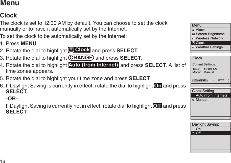 16ClockTime:EXITCurrent Settings:12:00 AMMode:CHANGEManualMenu    Alarm    Screen Brightness    Wireless Network    Clock    Weather Settings Clock Setting    Auto (from Internet)    ManualMenuClockThe clock is set to 12:00 AM by default. You can choose to set the clock manually or to have it automatically set by the Internet.To set the clock to be automatically set by the Internet:Press MENU.Rotate the dial to highlight   Clock  and press SELECT.Rotate the dial to highlight  CHANGE  and press SELECT.4. Rotate the dial to highlight Auto (from Internet)  and press SELECT. A list of time zones appears.5. Rotate the dial to highlight your time zone and press SELECT. 6. If Daylight Saving is currently in effect, rotate the dial to highlight On and press SELECT. -OR-  If Daylight Saving is currently not in effect, rotate dial to highlight Off  and press SELECT.1.2.3.Daylight Saving:    On    Off