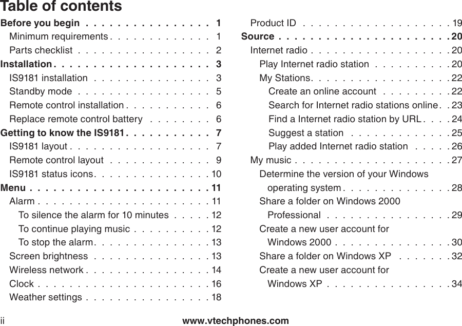 www.vtechphones.comiiTable of contentsBefore you begin   .  .  .  .  .  .  .  .  .  .  .  .  .  .  .  .  1Minimum requirements .  .  .  .  .  .  .  .  .  .  .  .  .  1Parts checklist  .  .  .  .  .  .  .  .  .  .  .  .  .  .  .  .  .   2Installation .  .  .  .  .  .  .  .  .  .  .  .  .  .  .  .  .  .  .  .  3IS9181 installation   .  .  .  .  .  .  .  .  .  .  .  .  .  .  .  3Standby mode   .  .  .  .  .  .  .  .  .  .  .  .  .  .  .  .  .  5Remote control installation .  .  .  .  .  .  .  .  .  .  .  6Replace remote control battery   .  .  .  .  .  .  .  .  6Getting to know the IS9181.  .  .  .  .  .  .  .  .  .  .  7IS9181 layout .  .  .  .  .  .  .  .  .  .  .  .  .  .  .  .  .  .  7Remote control layout   .  .  .  .  .  .  .  .  .  .  .  .  .  9IS9181 status icons.  .  .  .  .  .  .  .  .  .  .  .  .  .  . 10Menu  .  .  .  .  .  .  .  .  .  .  .  .  .  .  .  .  .  .  .  .  .  .  . 11Alarm .  .  .  .  .  .  .  .  .  .  .  .  .  .  .  .  .  .  .  .  .  . 11To silence the alarm for 10 minutes  .  .  .  .  . 12To continue playing music  .  .  .  .  .  .  .  .  .  . 12To stop the alarm.  .  .  .  .  .  .  .  .  .  .  .  .  .  . 13Screen brightness   .  .  .  .  .  .  .  .  .  .  .  .  .  .  . 13Wireless network .  .  .  .  .  .  .  .  .  .  .  .  .  .  .  . 14Clock  .  .  .  .  .  .  .  .  .  .  .  .  .  .  .  .  .  .  .  .  .  . 16Weather settings .  .  .  .  .  .  .  .  .  .  .  .  .  .  .  . 18Product ID   .  .  .  .  .  .  .  .  .  .  .  .  .  .  .  .  .  .  . 19Source  .  .  .  .  .  .  .  .  .  .  .  .  .  .  .  .  .  .  .  .  .  . 20Internet radio .  .  .  .  .  .  .  .  .  .  .  .  .  .  .  .  .  . 20Play Internet radio station   .  .  .  .  .  .  .  .  .  . 20My Stations.  .  .  .  .  .  .  .  .  .  .  .  .  .  .  .  .  . 22Create an online account   .  .  .  .  .  .  .  .  . 22Search for Internet radio stations online .  . 23Find a Internet radio station by URL .  .  .  . 24Suggest a station   .  .  .  .  .  .  .  .  .  .  .  .  . 25Play added Internet radio station   .  .  .  .  . 26My music .  .  .  .  .  .  .  .  .  .  .  .  .  .  .  .  .  .  .  . 27Determine the version of your Windows    operating system .  .  .  .  .  .  .  .  .  .  .  .  .  . 28Share a folder on Windows 2000    Professional   .  .  .  .  .  .  .  .  .  .  .  .  .  .  .  . 29Create a new user account for    Windows 2000 .  .  .  .  .  .  .  .  .  .  .  .  .  .  . 30Share a folder on Windows XP   .  .  .  .  .  .  . 32Create a new user account for    Windows XP  .  .  .  .  .  .  .  .  .  .  .  .  .  .  .  . 34