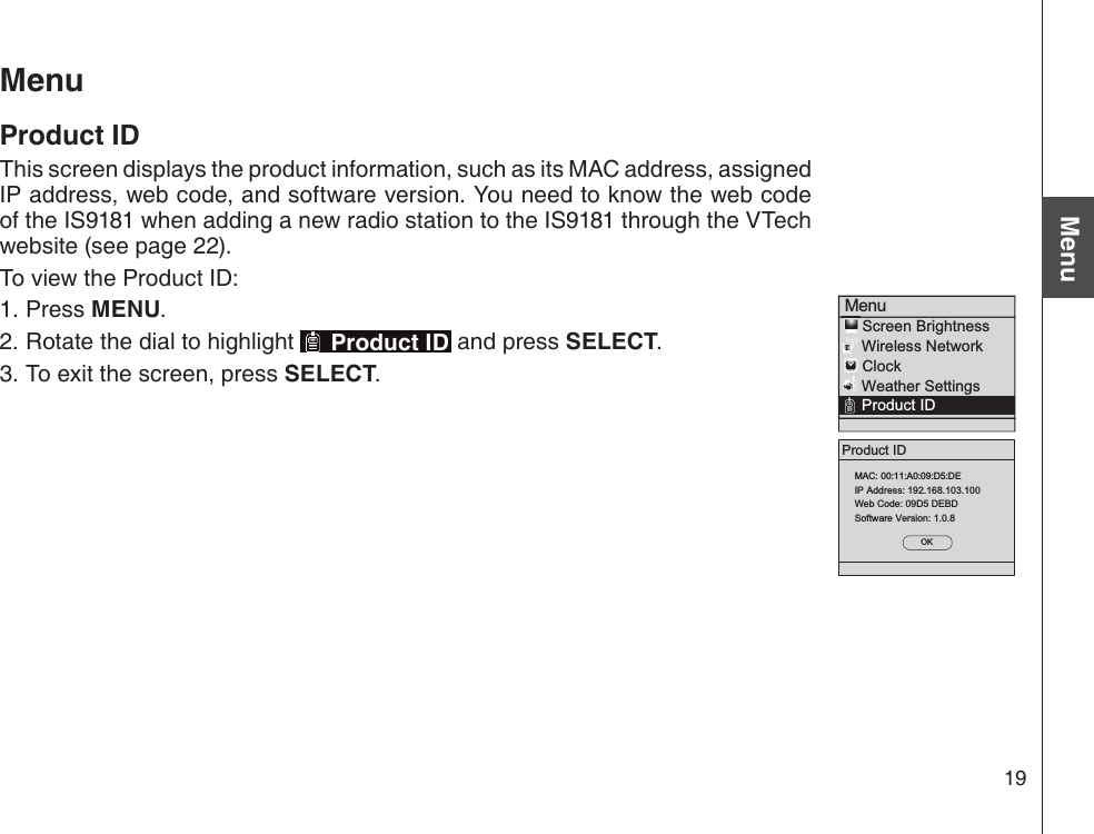 19Basic operationMenuProduct IDOKMAC: 00:11:A0:09:D5:DEIP Address: 192.168.103.100Web Code: 09D5 DEBDSoftware Version: 1.0.8Menu    Screen Brightness    Wireless Network    Clock    Weather Settings    Product IDMenuProduct IDThis screen displays the product information, such as its MAC address, assigned IP address, web code, and software version. You need to know the web code of the IS9181 when adding a new radio station to the IS9181 through the VTech website (see page 22).To view the Product ID:Press MENU.Rotate the dial to highlight   Product ID and press SELECT. To exit the screen, press SELECT. 1.2.3.