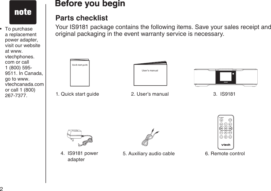 2Before you begin4.  IS9181 power adapter1. Quick start guide5. Auxiliary audio cable 6. Remote control3.  IS9181To purchase a replacement power adapter, visit our website at www.vtechphones.com or call  1 (800) 595-9511. In Canada, go to www.vtechcanada.com or call 1 (800) 267-7377.•Before you beginParts checklistYour IS9181 package contains the following items. Save your sales receipt and original packaging in the event warranty service is necessary.2. User’s manualUser’s manual