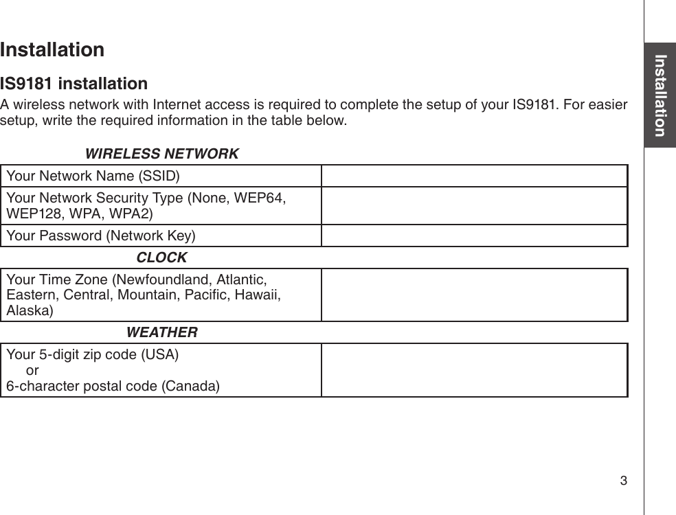 3Basic operationInstallationIS9181 installationA wireless network with Internet access is required to complete the setup of your IS9181. For easier setup, write the required information in the table below.WIRELESS NETWORKYour Network Name (SSID)Your Network Security Type (None, WEP64, WEP128, WPA, WPA2)Your Password (Network Key)CLOCKYour Time Zone (Newfoundland, Atlantic, Eastern, Central, Mountain, Pacic, Hawaii, Alaska)WEATHERYour 5-digit zip code (USA)     or 6-character postal code (Canada)Installation