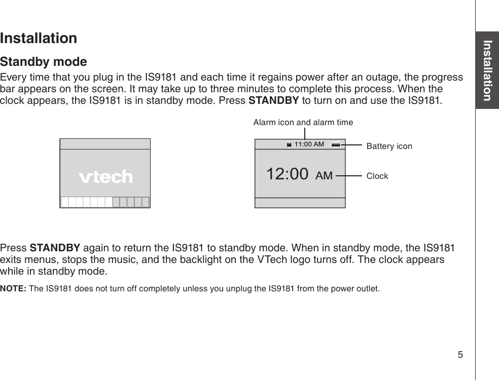 5Basic operationInstallationStandby modeEvery time that you plug in the IS9181 and each time it regains power after an outage, the progress bar appears on the screen. It may take up to three minutes to complete this process. When the clock appears, the IS9181 is in standby mode. Press STANDBY to turn on and use the IS9181.Press STANDBY again to return the IS9181 to standby mode. When in standby mode, the IS9181 exits menus, stops the music, and the backlight on the VTech logo turns off. The clock appears while in standby mode. NOTE: The IS9181 does not turn off completely unless you unplug the IS9181 from the power outlet. Installation12:00  AM11:00 AMBattery iconClockAlarm icon and alarm time