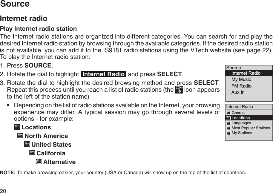 20SourceInternet radioPlay Internet radio stationThe Internet radio stations are organized into different categories. You can search for and play the desired Internet radio station by browsing through the available categories. If the desired radio station is not available, you can add it to the IS9181 radio stations using the VTech website (see page 22). To play the Internet radio station:Press SOURCE.Rotate the dial to highlight  Internet Radio  and press SELECT. Rotate the dial to highlight the desired browsing method and press SELECT. Repeat this process until you reach a list of radio stations (the   icon appears to the left of the station name). Depending on the list of radio stations available on the Internet, your browsing experience may differ. A typical session may go through several levels of options - for example:    Locations          North America               United States                    California                       Alternative    NOTE: To make browsing easier, your country (USA or Canada) will show up on the top of the list of countries.1.2.3.•Source    Internet Radio    My Music    FM Radio    Aux In  Internet Radio   Genres   Locations   Languages   Most Popular Stations   My Stations