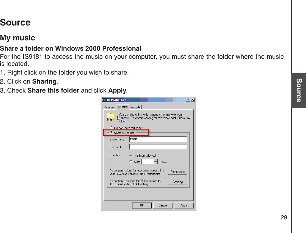 29Basic operationSourceSourceMy musicShare a folder on Windows 2000 ProfessionalFor the IS9181 to access the music on your computer, you must share the folder where the music is located. Right click on the folder you wish to share.Click on Sharing.Check Share this folder and click Apply.    1.2.3.