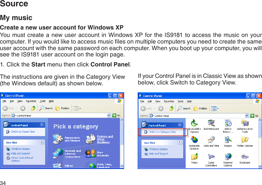 34My musicCreate a new user account for Windows XPYou must create a new user account in Windows XP for the IS9181 to access the music on your computer. If you would like to access music les on multiple computers you need to create the same user account with the same password on each computer. When you boot up your computer, you will see the IS9181 user account on the login page.1. Click the Start menu then click Control Panel.The instructions are given in the Category View (the Windows default) as shown below.If your Control Panel is in Classic View as shown below, click Switch to Category View.Source