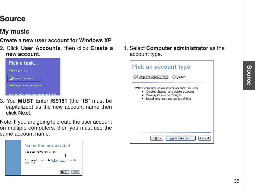 35Basic operationSourceSourceSourceMy musicCreate a new user account for Windows XP2.  Click  User  Accounts,  then  click  Create  a new account.3. You MUST  Enter IS9181  (the “IS”  must  be capitalized) as the new account name then click Next.Note: If you are going to create the user account on multiple computers, then you must use the same account name.4. Select Computer administrator as the account type.