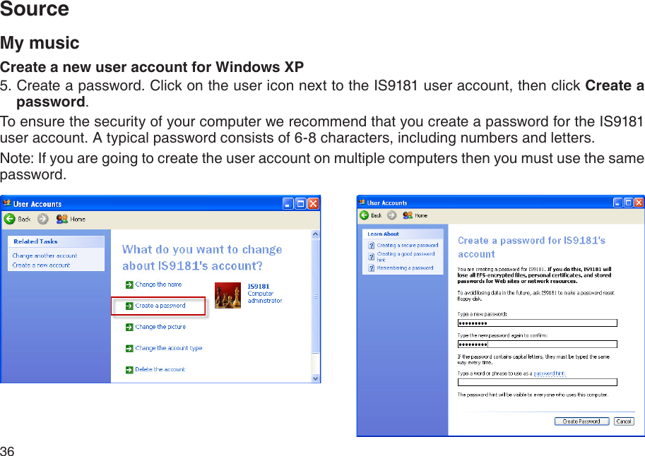 36SourceMy musicCreate a new user account for Windows XP5. Create a password. Click on the user icon next to the IS9181 user account, then click Create a password.To ensure the security of your computer we recommend that you create a password for the IS9181 user account. A typical password consists of 6-8 characters, including numbers and letters.Note: If you are going to create the user account on multiple computers then you must use the same password. 