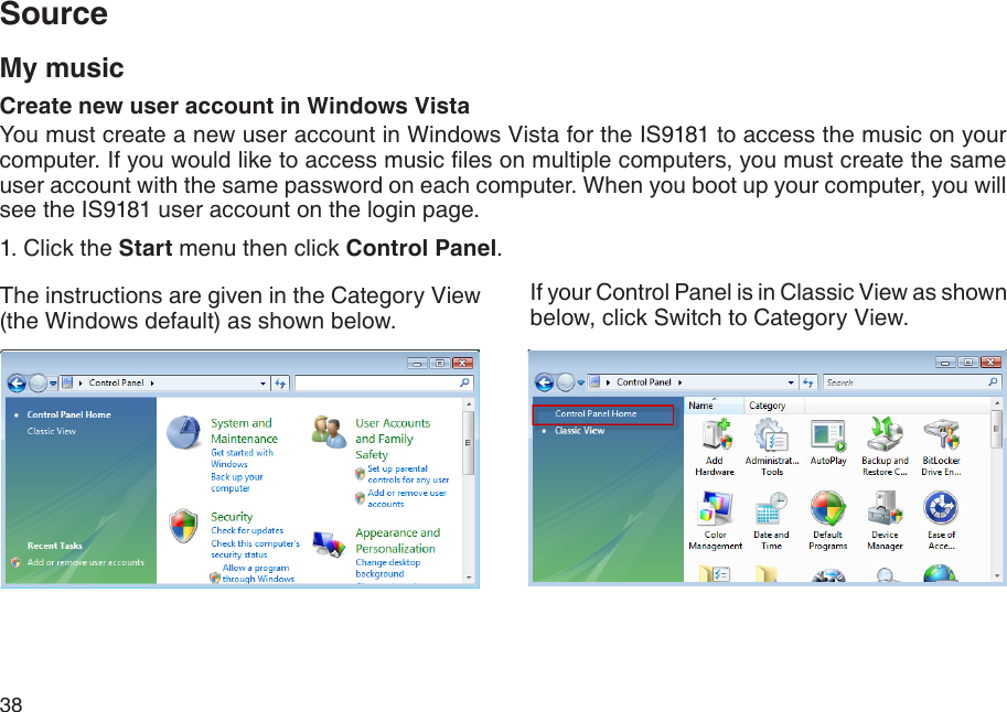 38My musicCreate new user account in Windows VistaYou must create a new user account in Windows Vista for the IS9181 to access the music on your computer. If you would like to access music les on multiple computers, you must create the same user account with the same password on each computer. When you boot up your computer, you will see the IS9181 user account on the login page.1. Click the Start menu then click Control Panel.The instructions are given in the Category View (the Windows default) as shown below.If your Control Panel is in Classic View as shown below, click Switch to Category View.Source