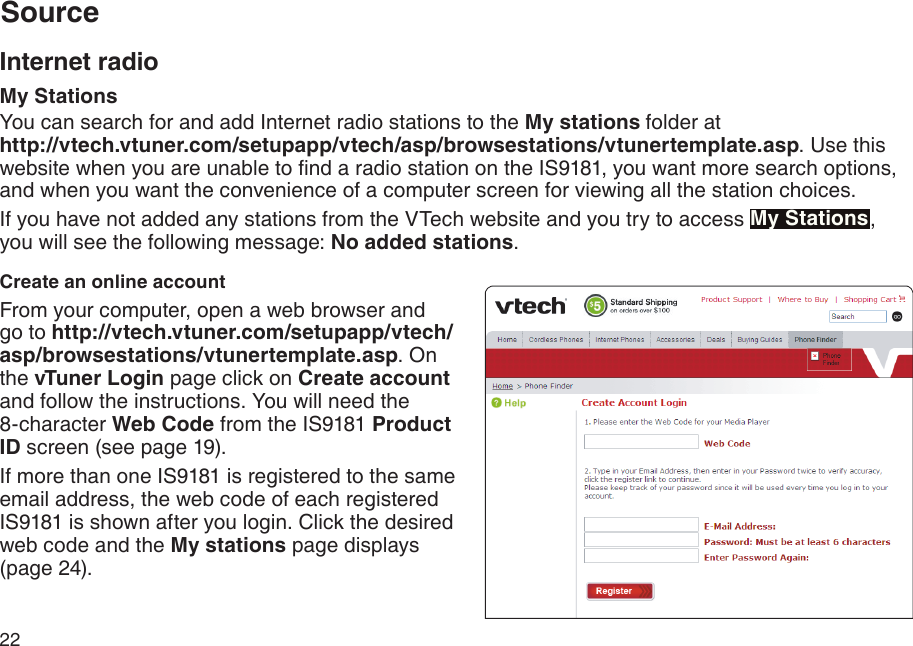 22Internet radioMy StationsYou can search for and add Internet radio stations to the My stations folder at                        http://vtech.vtuner.com/setupapp/vtech/asp/browsestations/vtunertemplate.asp. Use this website when you are unable to nd a radio station on the IS9181, you want more search options, and when you want the convenience of a computer screen for viewing all the station choices. If you have not added any stations from the VTech website and you try to access My Stations,  you will see the following message: No added stations. Create an online accountFrom your computer, open a web browser and go to http://vtech.vtuner.com/setupapp/vtech/asp/browsestations/vtunertemplate.asp. On the vTuner Login page click on Create account and follow the instructions. You will need the               8-character Web Code from the IS9181 Product ID screen (see page 19).If more than one IS9181 is registered to the same email address, the web code of each registered IS9181 is shown after you login. Click the desired web code and the My stations page displays (page 24).Source