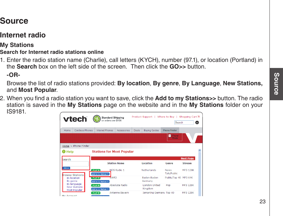 23Basic operationSourceSourceInternet radioMy StationsSearch for Internet radio stations onlineEnter the radio station name (Charlie), call letters (KYCH), number (97.1), or location (Portland) in the Search box on the left side of the screen.  Then click the GO&gt;&gt; button.  -OR-  Browse the list of radio stations provided: By location, By genre, By Language, New Stations, and Most Popular.2. When you nd a radio station you want to save, click the Add to my Stations&gt;&gt; button. The radio station is saved in the My Stations page on the website and in the My Stations folder on your IS9181.1.