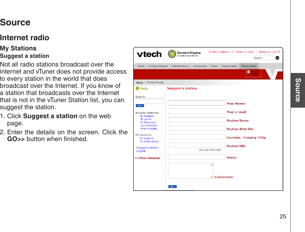 25Basic operationSourceSourceInternet radioMy StationsSuggest a stationNot all radio stations broadcast over the internet and vTuner does not provide access to every station in the world that does broadcast over the Internet. If you know of a station that broadcasts over the Internet that is not in the vTuner Station list, you can suggest the station.  Click Suggest a station on the web page. Enter the details on the screen. Click the GO&gt;&gt; button when nished.1.2.