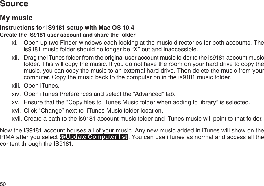 50My musicInstructions for IS9181 setup with Mac OS 10.4Create the IS9181 user account and share the folder  Open up two Finder windows each looking at the music directories for both accounts. The is9181 music folder should no longer be “X” out and inaccessible.  Drag the iTunes folder from the original user account music folder to the is9181 account music folder. This will copy the music. If you do not have the room on your hard drive to copy the music, you can copy the music to an external hard drive. Then delete the music from your computer. Copy the music back to the computer on in the is9181 music folder.  Open iTunes.  Open iTunes Preferences and select the “Advanced” tab.  Ensure that the “Copy les to iTunes Music folder when adding to library” is selected.   Click “Change” next to  iTunes Music folder location.  Create a path to the is9181 account music folder and iTunes music will point to that folder.Now the IS9181 account houses all of your music. Any new music added in iTunes will show on the PIMA after you select  Update Computer list . You can use iTunes as normal and access all the content through the IS9181.xi.xii.xiii.xiv.xv.xvi.xvii.Source