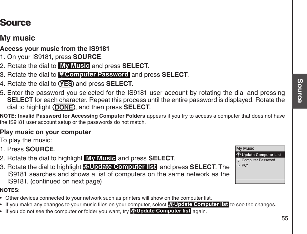 55Basic operationSourceSourceSourceMy musicAccess your music from the IS9181On your IS9181, press SOURCE.Rotate the dial to  My Music and press SELECT.Rotate the dial to  Computer Password  and press SELECT.Rotate the dial to  YES  and press SELECT.Enter the password you selected for the IS9181 user account by rotating the dial and pressing SELECT for each character. Repeat this process until the entire password is displayed. Rotate the dial to highlight  DONE , and then press SELECT.NOTE: Invalid Password for Accessing Computer Folders appears if you try to access a computer that does not have the IS9181 user account setup or the passwords do not match.Play music on your computerTo play the music:Press SOURCE.Rotate the dial to highlight  My Music and press SELECT. Rotate the dial to highlight  Update Computer list   and press SELECT. The IS9181 searches and shows a list of computers on the same network as the IS9181. (continued on next page)NOTES: Other devices connected to your network such as printers will show on the computer list.If you make any changes to your music les on your computer, select  Update Computer list  to see the changes.If you do not see the computer or folder you want, try  Update Computer list  again.1.2.3.4.5.1.2.3.•••My Music   Update Computer List   Computer Password   PC1   
