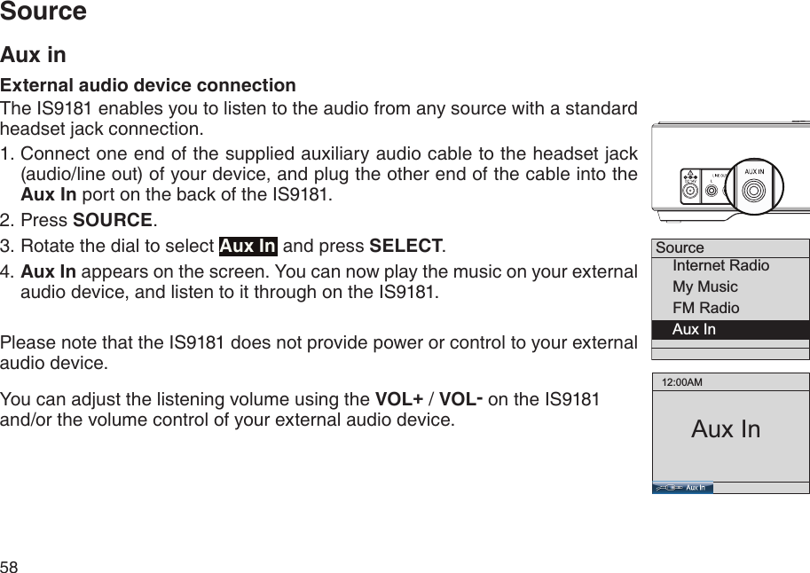 58Source    Internet Radio    My Music    FM Radio    Aux In  12:00AMAux InSourceAux inExternal audio device connectionThe IS9181 enables you to listen to the audio from any source with a standard headset jack connection. Connect one end of the supplied auxiliary audio cable to the headset jack (audio/line out) of your device, and plug the other end of the cable into the Aux In port on the back of the IS9181.Press SOURCE. Rotate the dial to select Aux In and press SELECT. 4. Aux In appears on the screen. You can now play the music on your external audio device, and listen to it through on the IS9181. Please note that the IS9181 does not provide power or control to your external audio device.You can adjust the listening volume using the VOL+ / VOL- on the IS9181 and/or the volume control of your external audio device. 1.2.3.