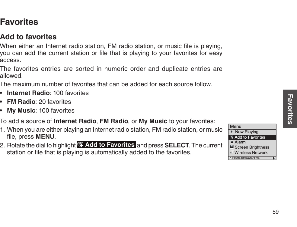 59Basic operationFavoritesMenu    Now Playing    Add to Favorites    Alarm    Screen Brightness    Wireless Network Private Stream for FreeFavoritesAdd to favoritesWhen either an Internet radio station, FM radio station, or music le is playing, you can add the current station or le that is playing to your favorites for easy access. The  favorites  entries  are  sorted  in  numeric  order  and  duplicate  entries  are allowed. The maximum number of favorites that can be added for each source follow.Internet Radio: 100 favoritesFM Radio: 20 favoritesMy Music: 100 favoritesTo add a source of Internet Radio, FM Radio, or My Music to your favorites:When you are either playing an Internet radio station, FM radio station, or music le, press MENU.Rotate the dial to highlight   Add to Favorites  and press SELECT. The current station or le that is playing is automatically added to the favorites.•••1.2.