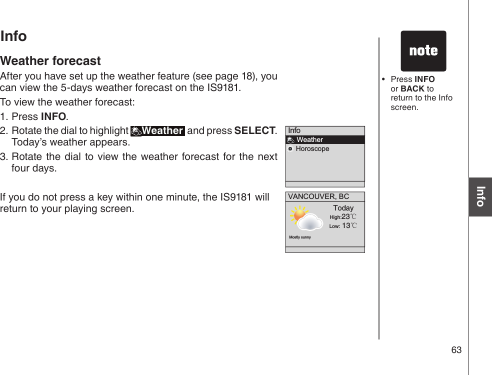 63Basic operationInfoPress INFO or BACK to return to the Info screen.•Info    Weather    HoroscopeVANCOUVER, BCMostly sunnyTodayHigh:23℃Low: 13℃InfoWeather forecastAfter you have set up the weather feature (see page 18), you can view the 5-days weather forecast on the IS9181.To view the weather forecast:Press INFO.Rotate the dial to highlight  Weather  and press SELECT. Today’s weather appears.Rotate the dial to view the weather forecast for the  next four days.If you do not press a key within one minute, the IS9181 will return to your playing screen.1.2.3.