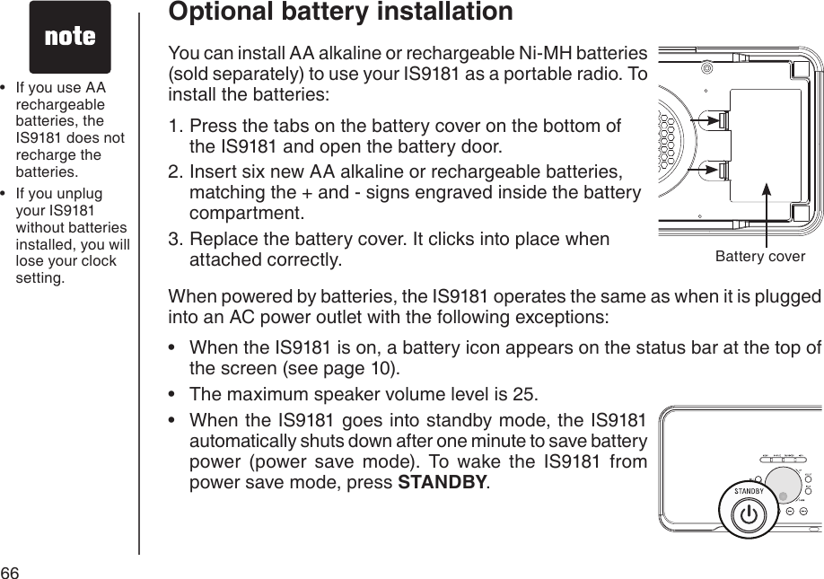 66You can install AA alkaline or rechargeable Ni-MH batteries (sold separately) to use your IS9181 as a portable radio. To install the batteries:Press the tabs on the battery cover on the bottom of the IS9181 and open the battery door.Insert six new AA alkaline or rechargeable batteries, matching the + and - signs engraved inside the battery compartment.Replace the battery cover. It clicks into place when attached correctly.When powered by batteries, the IS9181 operates the same as when it is plugged into an AC power outlet with the following exceptions:When the IS9181 is on, a battery icon appears on the status bar at the top of the screen (see page 10).The maximum speaker volume level is 25.When the IS9181 goes into standby mode, the IS9181 automatically shuts down after one minute to save battery power  (power  save  mode).  To  wake  the  IS9181  from power save mode, press STANDBY.1.2.3.•••Battery coverIf you use AA rechargeable batteries, the IS9181 does not recharge the batteries.If you unplug your IS9181 without batteries installed, you will lose your clock setting.••Optional battery installation