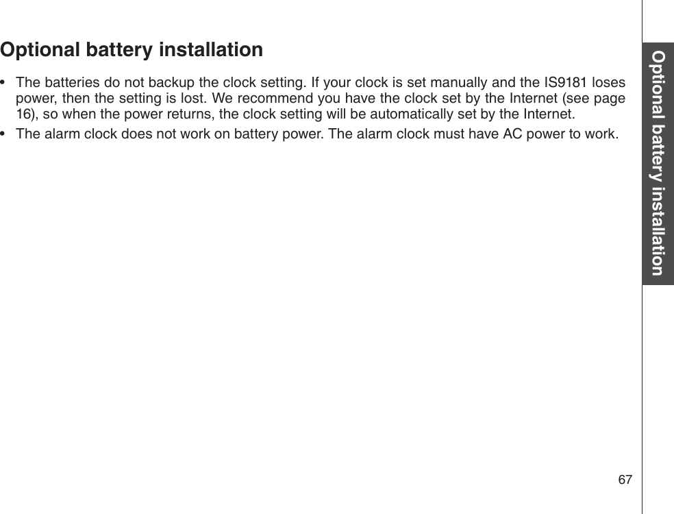 67Basic operationOptional battery installationThe batteries do not backup the clock setting. If your clock is set manually and the IS9181 loses power, then the setting is lost. We recommend you have the clock set by the Internet (see page 16), so when the power returns, the clock setting will be automatically set by the Internet.The alarm clock does not work on battery power. The alarm clock must have AC power to work.••Optional battery installation