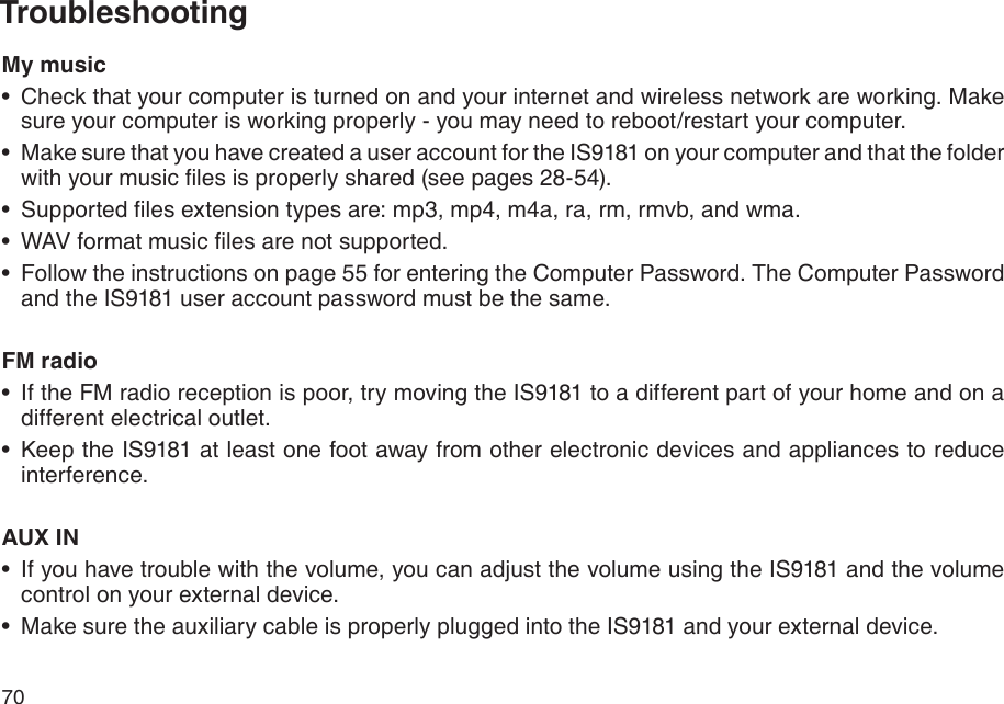 70TroubleshootingMy musicCheck that your computer is turned on and your internet and wireless network are working. Make sure your computer is working properly - you may need to reboot/restart your computer.Make sure that you have created a user account for the IS9181 on your computer and that the folder with your music les is properly shared (see pages 28-54).Supported les extension types are: mp3, mp4, m4a, ra, rm, rmvb, and wma.WAV format music les are not supported.Follow the instructions on page 55 for entering the Computer Password. The Computer Password and the IS9181 user account password must be the same.FM radioIf the FM radio reception is poor, try moving the IS9181 to a different part of your home and on a different electrical outlet.Keep the IS9181 at least one foot away from other electronic devices and appliances to reduce interference.AUX INIf you have trouble with the volume, you can adjust the volume using the IS9181 and the volume control on your external device.Make sure the auxiliary cable is properly plugged into the IS9181 and your external device.•••••••••