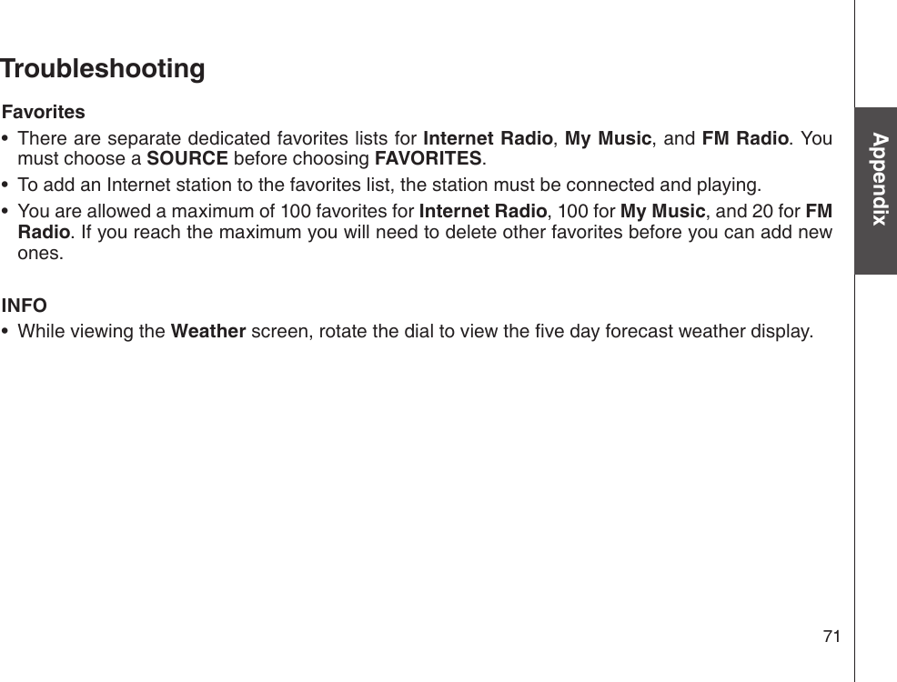 71AppendixTroubleshootingFavoritesThere are separate dedicated favorites lists for Internet Radio, My Music, and FM Radio. You must choose a SOURCE before choosing FAVORITES.To add an Internet station to the favorites list, the station must be connected and playing.You are allowed a maximum of 100 favorites for Internet Radio, 100 for My Music, and 20 for FM Radio. If you reach the maximum you will need to delete other favorites before you can add new ones.INFOWhile viewing the Weather screen, rotate the dial to view the ve day forecast weather display.••••