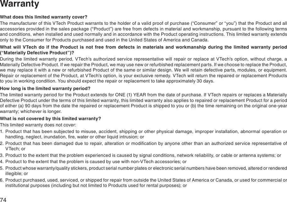74WarrantyWhat does this limited warranty cover?The manufacturer of this VTech Product warrants to the holder of a valid proof of purchase (“Consumer” or “you”) that the Product and all accessories provided in the sales package (“Product”) are free from defects in material and workmanship, pursuant to the following terms and conditions, when installed and used normally and in accordance with the Product operating instructions. This limited warranty extends only to the Consumer for Products purchased and used in the United States of America and Canada.What  will  VTech  do  if  the  Product  is  not  free  from  defects  in  materials  and  workmanship  during  the  limited  warranty  period (“Materially Defective Product”)?During  the limited warranty  period,  VTech’s authorized service representative  will  repair or replace  at VTech’s option, without charge, a Materially Defective Product. If we repair the Product, we may use new or refurbished replacement parts. If we choose to replace the Product, we may replace it with a new or refurbished Product of the same or similar design. We will retain defective parts, modules, or equipment. Repair or replacement of the Product, at VTech’s option, is your exclusive remedy. VTech will return the repaired or replacement Products to you in working condition. You should expect the repair or replacement to take approximately 30 days.How long is the limited warranty period?The limited warranty period for the Product extends for ONE (1) YEAR from the date of purchase. If VTech repairs or replaces a Materially Defective Product under the terms of this limited warranty, this limited warranty also applies to repaired or replacement Product for a period of either (a) 90 days from the date the repaired or replacement Product is shipped to you or (b) the time remaining on the original one-year warranty; whichever is longer.What is not covered by this limited warranty?This limited warranty does not cover:1.  Product that has been subjected to misuse, accident, shipping or other physical damage, improper installation, abnormal operation or handling, neglect, inundation, re, water or other liquid intrusion; or2. Product that has been damaged due to repair, alteration or modication by anyone other than an authorized service representative of VTech; or3. Product to the extent that the problem experienced is caused by signal conditions, network reliability, or cable or antenna systems; or4. Product to the extent that the problem is caused by use with non-VTech accessories; or5. Product whose warranty/quality stickers, product serial number plates or electronic serial numbers have been removed, altered or rendered illegible; or6. Product purchased, used, serviced, or shipped for repair from outside the United States of America or Canada, or used for commercial or institutional purposes (including but not limited to Products used for rental purposes); or