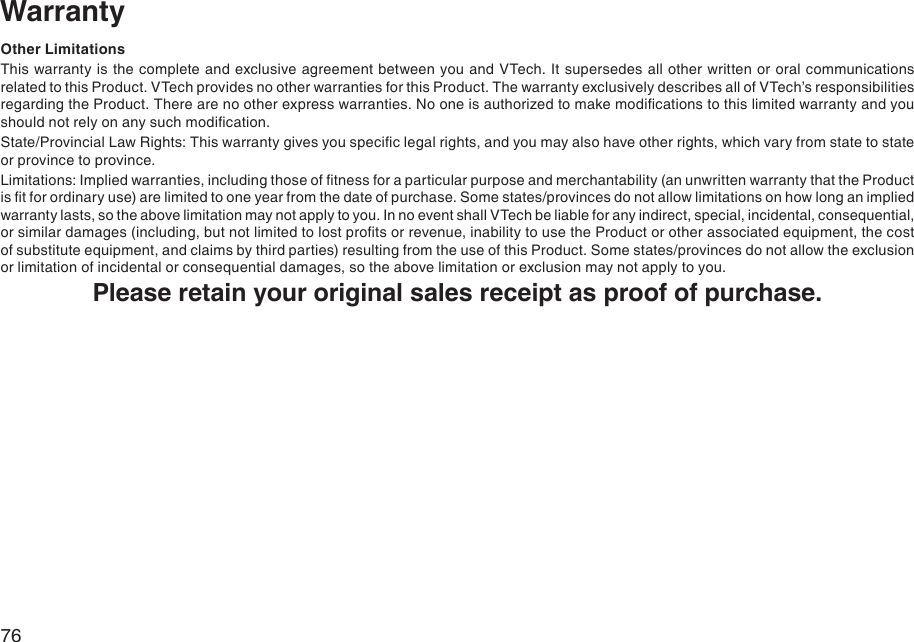 76Other LimitationsThis warranty is the complete and exclusive agreement between you and VTech. It supersedes all other written or oral communications related to this Product. VTech provides no other warranties for this Product. The warranty exclusively describes all of VTech’s responsibilities regarding the Product. There are no other express warranties. No one is authorized to make modications to this limited warranty and you should not rely on any such modication.State/Provincial Law Rights: This warranty gives you specic legal rights, and you may also have other rights, which vary from state to state or province to province.Limitations: Implied warranties, including those of tness for a particular purpose and merchantability (an unwritten warranty that the Product is t for ordinary use) are limited to one year from the date of purchase. Some states/provinces do not allow limitations on how long an implied warranty lasts, so the above limitation may not apply to you. In no event shall VTech be liable for any indirect, special, incidental, consequential, or similar damages (including, but not limited to lost prots or revenue, inability to use the Product or other associated equipment, the cost of substitute equipment, and claims by third parties) resulting from the use of this Product. Some states/provinces do not allow the exclusion or limitation of incidental or consequential damages, so the above limitation or exclusion may not apply to you.Please retain your original sales receipt as proof of purchase.Warranty