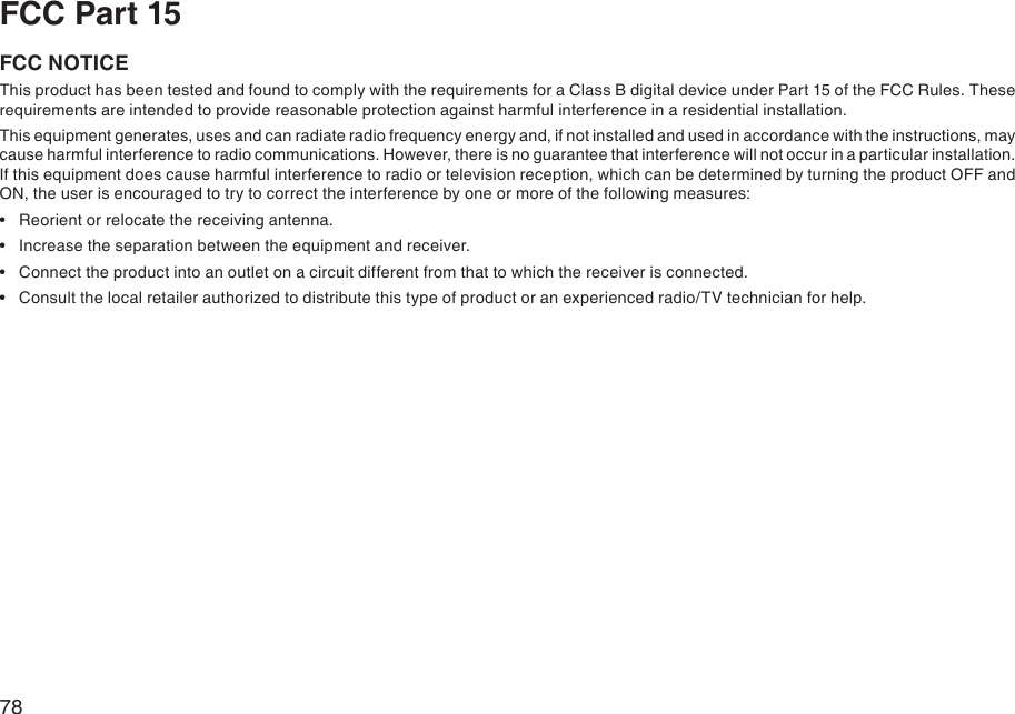 78FCC Part 15FCC NOTICEThis product has been tested and found to comply with the requirements for a Class B digital device under Part 15 of the FCC Rules. These requirements are intended to provide reasonable protection against harmful interference in a residential installation.This equipment generates, uses and can radiate radio frequency energy and, if not installed and used in accordance with the instructions, may cause harmful interference to radio communications. However, there is no guarantee that interference will not occur in a particular installation. If this equipment does cause harmful interference to radio or television reception, which can be determined by turning the product OFF and ON, the user is encouraged to try to correct the interference by one or more of the following measures:  Reorient or relocate the receiving antenna.  Increase the separation between the equipment and receiver.  Connect the product into an outlet on a circuit different from that to which the receiver is connected.  Consult the local retailer authorized to distribute this type of product or an experienced radio/TV technician for help.••••