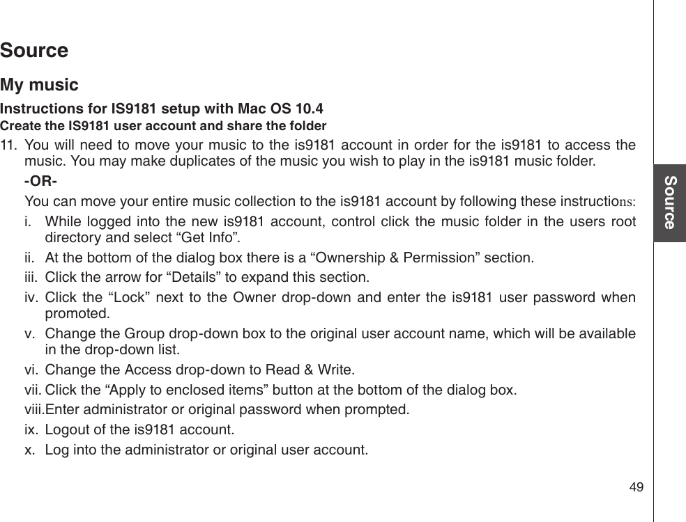 49Basic operationSourceSourceMy musicInstructions for IS9181 setup with Mac OS 10.4Create the IS9181 user account and share the folder11.  You will need to move your music to the is9181 account in order for the is9181 to access the music. You may make duplicates of the music you wish to play in the is9181 music folder.       -OR-     You can move your entire music collection to the is9181 account by following these instructions:  While logged into the  new is9181 account, control  click the  music folder  in  the users  root directory and select “Get Info”.  At the bottom of the dialog box there is a “Ownership &amp; Permission” section.  Click the arrow for “Details” to expand this section.  Click  the  “Lock” next  to  the Owner  drop-down and  enter the  is9181 user password when promoted.  Change the Group drop-down box to the original user account name, which will be available in the drop-down list.  Change the Access drop-down to Read &amp; Write.  Click the “Apply to enclosed items” button at the bottom of the dialog box.  Enter administrator or original password when prompted.  Logout of the is9181 account.  Log into the administrator or original user account.i.ii.iii.iv.v.vi.vii.viii.ix.x.