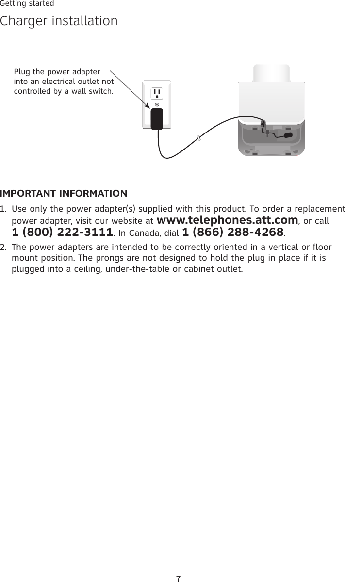 7Getting startedIMPORTANT INFORMATIONUse only the power adapter(s) supplied with this product. To order a replacement power adapter, visit our website at www.telephones.att.com, or call  1 (800) 222-�111. In Canada, dial 1 (866) 288-4268.The power adapters are intended to be correctly oriented in a vertical or floor mount position. The prongs are not designed to hold the plug in place if it is plugged into a ceiling, under-the-table or cabinet outlet.1.2.Plug the power adapter into an electrical outlet not controlled by a wall switch.�harger installation