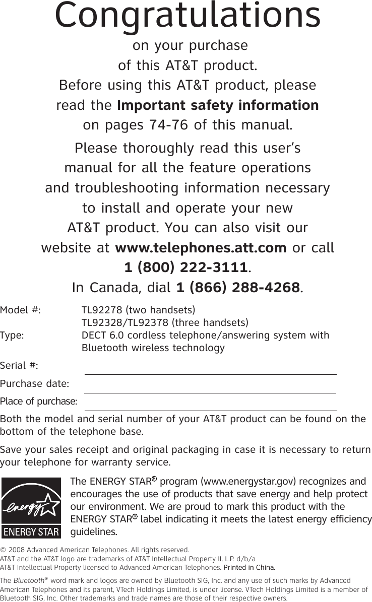 Model #:  TL92278 (two handsets)   TL92328/TL92378 (three handsets)     Type:   DECT 6.0 cordless telephone/answering system with      Bluetooth wireless technologySerial #:  Purchase date: Place of purchase: Both the model and serial number of your AT&amp;T product can be found on the bottom of the telephone base. Save your sales receipt and original packaging in case it is necessary to return your telephone for warranty service. The ENERGY STARR program (www.energystar.gov) recognizes and encourages the use of products that save energy and help protect our environment. We are proud to mark this product with the ENERGY STARR label indicating it meets the latest energy efficiency guidelines.Congratulations on your purchase of this AT&amp;T product.Before using this AT&amp;T product, please read the Important safety information on pages 74-76 of this manual.Please thoroughly read this user’s manual for all the feature operations and troubleshooting information necessary to install and operate your new AT&amp;T product. You can also visit our website at www.telephones.att.com or call 1 (800) 222-�111. In Canada, dial 1 (866) 288-4268.© 2008 Advanced American Telephones. All rights reserved. AT&amp;T and the AT&amp;T logo are trademarks of AT&amp;T Intellectual Property II, L.P. d/b/a AT&amp;T Intellectual Property licensed to Advanced American Telephones. Printed in �hina.Printed in �hina.The Bluetooth® word mark and logos are owned by Bluetooth SIG, Inc. and any use of such marks by Advanced American Telephones and its parent, VTech Holdings Limited, is under license. VTech Holdings Limited is a member of Bluetooth SIG, Inc. Other trademarks and trade names are those of their respective owners.