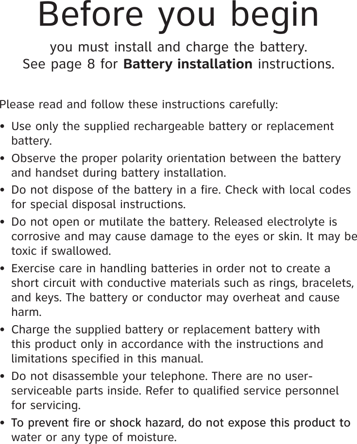 Please read and follow these instructions carefully:•  Use only the supplied rechargeable battery or replacement battery.•  Observe the proper polarity orientation between the battery and handset during battery installation.•  Do not dispose of the battery in a fire. Check with local codes for special disposal instructions.•  Do not open or mutilate the battery. Released electrolyte is corrosive and may cause damage to the eyes or skin. It may be toxic if swallowed.•  Exercise care in handling batteries in order not to create a short circuit with conductive materials such as rings, bracelets, and keys. The battery or conductor may overheat and cause harm.•  Charge the supplied battery or replacement battery with this product only in accordance with the instructions and limitations specified in this manual.•  Do not disassemble your telephone. There are no user-serviceable parts inside. Refer to qualified service personnel for servicing.• To prevent fire or shock hazard, do not expose this product to  To prevent fire or shock hazard, do not expose this product to water or any type of moisture.Before you beginyou must install and charge the battery. See page 8 for Battery installation instructions.