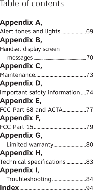 Appendix A, Alert tones and lights ...................69Appendix B, Handset display screen     messages ................................................70Appendix C, Maintenance.......................................73Appendix D, Important safety information ....74Appendix E, FCC Part 68 and ACTA..................77Appendix F, FCC Part 15 ........................................79Appendix G,    Limited warranty .........................80Appendix H, Technical specifications ...............83Appendix I,    Troubleshooting ..........................84Index ...................................................94Table of contents