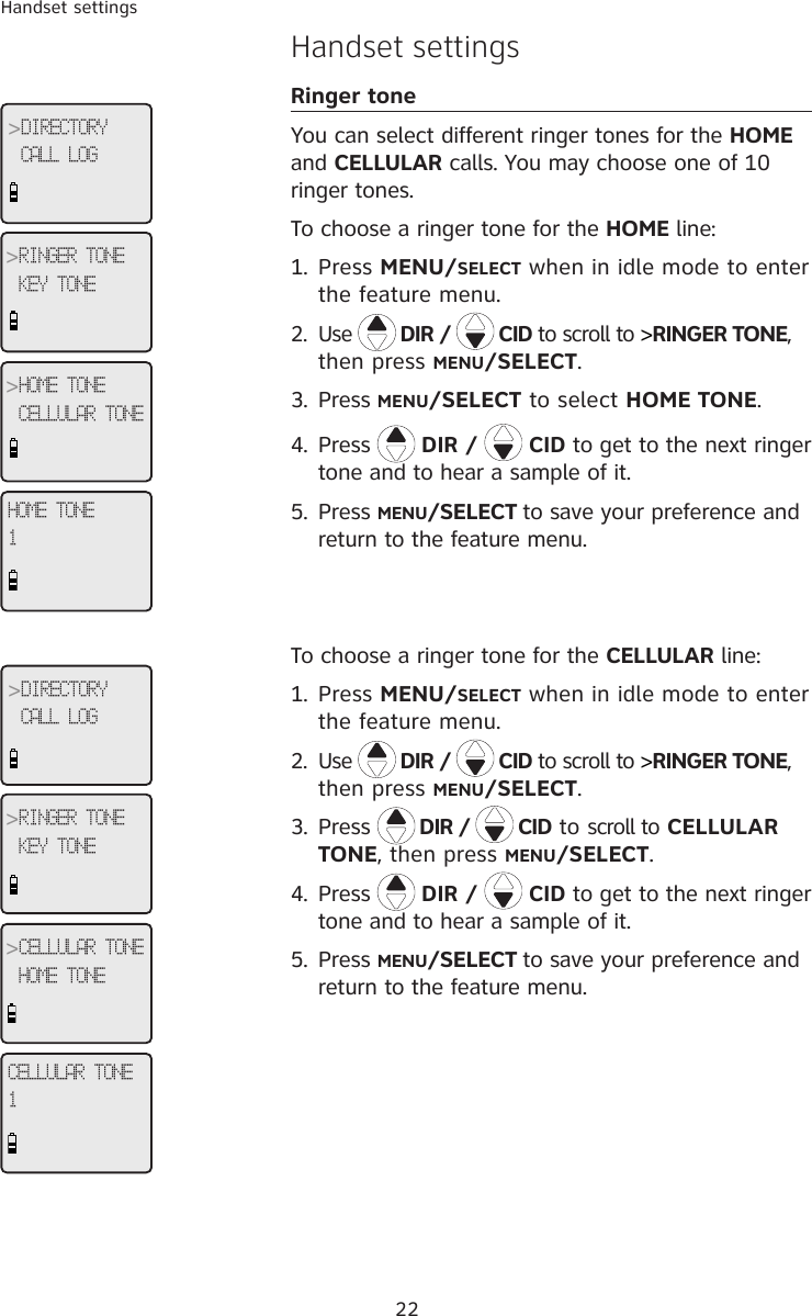 22Handset settingsHandset settingsRinger toneYou can select different ringer tones for the HOME and CELLULAR calls. You may choose one of 10 ringer tones. To choose a ringer tone for the HOME line:1.  Press MENU/SELECT when in idle mode to enter the feature menu.2.  Use   DIR /   CID to scroll to &gt;RINGER TONE, then press MENU/SELECT.3.  Press MENU/SELECT to select HOME TONE.4.  Press  DIR /   CID to get to the next ringer tone and to hear a sample of it.5.  Press MENU/SELECT to save your preference and return to the feature menu.To choose a ringer tone for the CELLULAR line:1.  Press MENU/SELECT when in idle mode to enter the feature menu.2.  Use   DIR /   CID to scroll to &gt;RINGER TONE, then press MENU/SELECT.3.  Press  DIR /   CID to scroll to CELLULAR TONE, then press MENU/SELECT.4.  Press  DIR /   CID to get to the next ringer tone and to hear a sample of it.5.  Press MENU/SELECT to save your preference and return to the feature menu.HOME TONE1&gt;DIRECTORYCALL LOG&gt;RINGER TONEKEY TONE&gt;HOME TONECELLULAR TONECELLULAR TONE1&gt;DIRECTORYCALL LOG&gt;RINGER TONEKEY TONE&gt;CELLULAR TONEHOME TONE