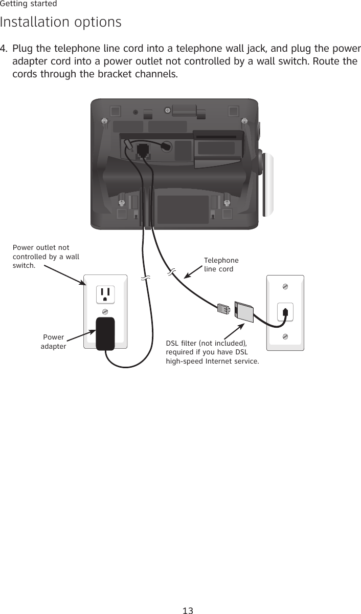 13Getting startedInstallation options4.  Plug the telephone line cord into a telephone wall jack, and plug the power adapter cord into a power outlet not controlled by a wall switch. Route the cords through the bracket channels.  Power adapter DSL filter (not included), required if you have DSL high-speed Internet service.Telephone line cordPower outlet not controlled by a wall switch. 