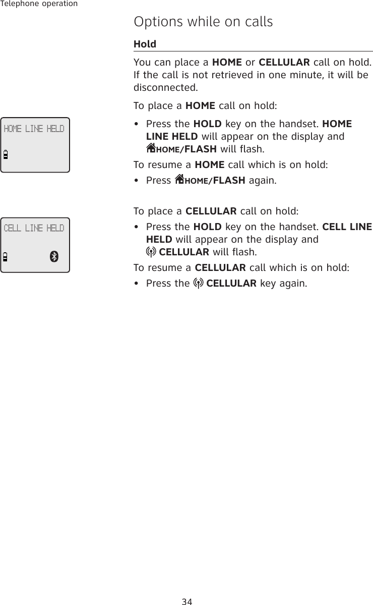 34Telephone operationOptions while on callsHoldYou can place a HOME or CELLULAR call on hold. If the call is not retrieved in one minute, it will be disconnected. To place a HOME call on hold:•  Press the HOLD key on the handset. HOME LINE HELD will appear on the display and  HOME/FLASH will flash. To resume a HOME call which is on hold:•  Press  HOME/FLASH again. To place a CELLULAR call on hold:•  Press the HOLD key on the handset. CELL LINE HELD will appear on the display and   CELLULAR will flash. To resume a CELLULAR call which is on hold:•  Press the   CELLULAR key again. HOME LINE HELDCELL LINE HELD