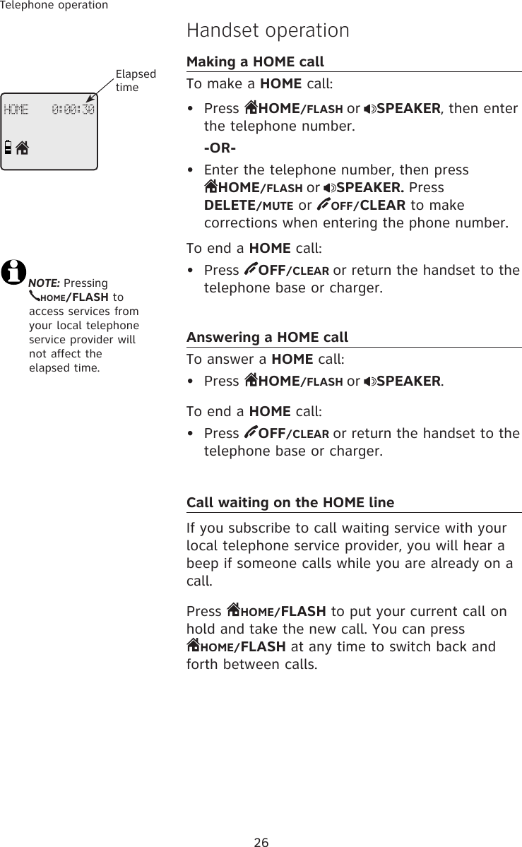 26Telephone operationHandset operationMaking a HOME callTo make a HOME call:•  Press  HOME/FLASH or SPEAKER, then enter the telephone number.  -OR-•  Enter the telephone number, then press  HOME/FLASH or SPEAKER. Press  DELETE/MUTE or  OFF/CLEAR to make corrections when entering the phone number.To end a HOME call:•  Press  OFF/CLEAR or return the handset to the telephone base or charger.Answering a HOME callTo answer a HOME call:•  Press  HOME/FLASH or SPEAKER.To end a HOME call:•  Press  OFF/CLEAR or return the handset to the telephone base or charger.Call waiting on the HOME lineIf you subscribe to call waiting service with your local telephone service provider, you will hear a beep if someone calls while you are already on a call. Press  HOME/FLASH to put your current call on hold and take the new call. You can press  HOME/FLASH at any time to switch back and forth between calls.NOTE: Pressing  HOME/FLASH to    access services from  your local telephone  service provider will  not affect the elapsed time.HOME    0:00:30Elapsed time
