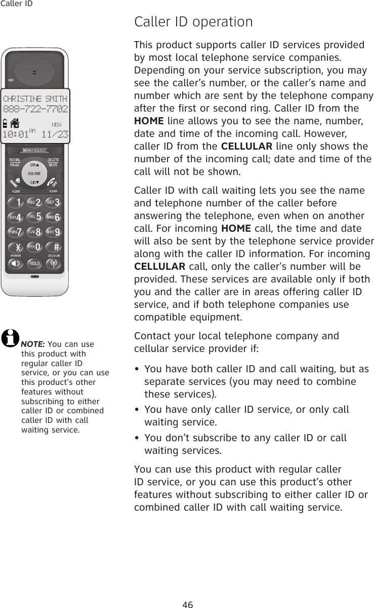 46Caller ID�aller ID operationThis product supports caller ID services provided by most local telephone service companies. Depending on your service subscription, you may see the caller’s number, or the caller’s name and number which are sent by the telephone company after the first or second ring. Caller ID from the HOME line allows you to see the name, number, date and time of the incoming call. However, caller ID from the CELLULAR line only shows the number of the incoming call; date and time of the call will not be shown. Caller ID with call waiting lets you see the name and telephone number of the caller before answering the telephone, even when on another call. For incoming HOME call, the time and date will also be sent by the telephone service provider along with the caller ID information. For incoming CELLULAR call, only the caller&apos;s number will be provided. These services are available only if both you and the caller are in areas offering caller ID service, and if both telephone companies use compatible equipment.Contact your local telephone company and cellular service provider if:•  You have both caller ID and call waiting, but as separate services (you may need to combine these services).•  You have only caller ID service, or only call waiting service.•  You don’t subscribe to any caller ID or call waiting services.You can use this product with regular caller ID service, or you can use this product’s other features without subscribing to either caller ID or combined caller ID with call waiting service.CHRISTINE SMITH888-722-7702NEW10:01 11/23 AMNOTE: You can use  this product with regular caller ID service, or you can use this product’s other features without subscribing to either caller ID or combined caller ID with call waiting service. 