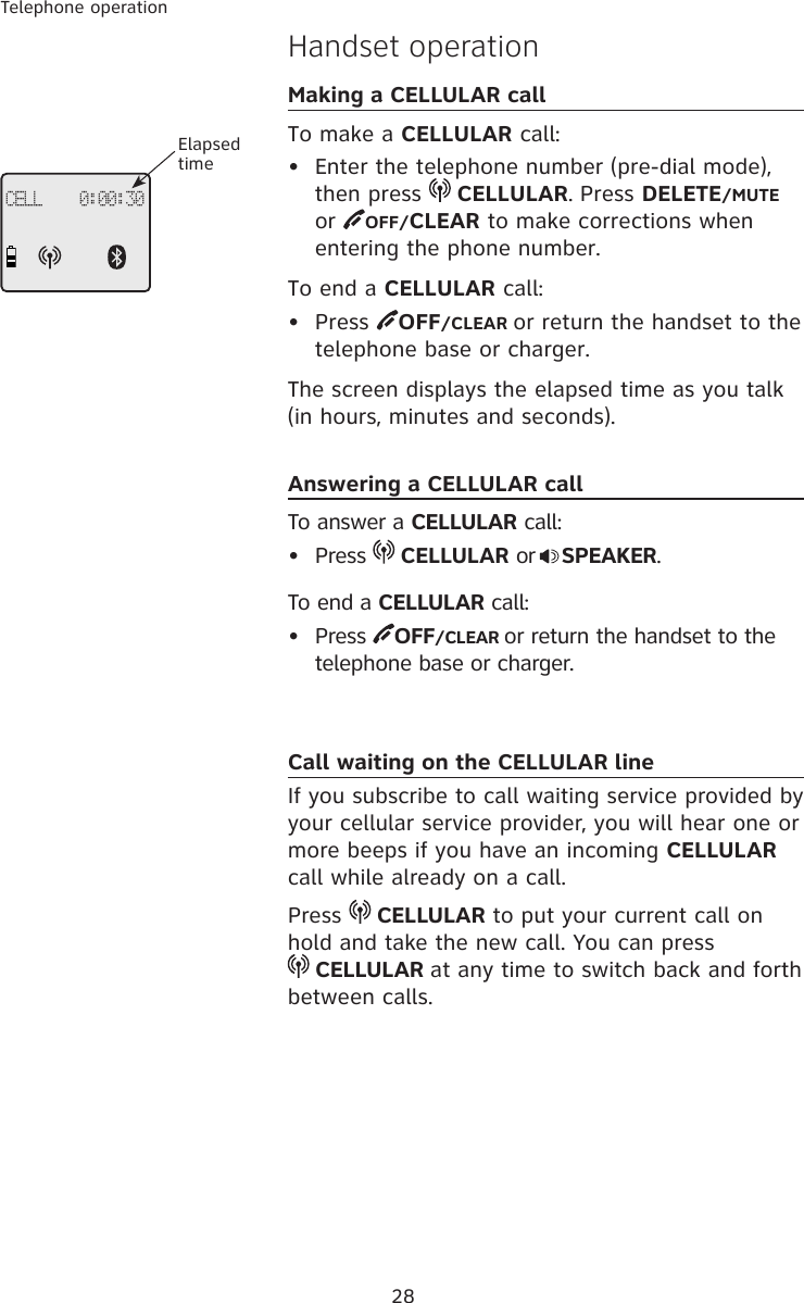 28Telephone operationHandset operationMaking a CELLULAR callTo make a CELLULAR call:•  Enter the telephone number (pre-dial mode), then press   CELLULAR. Press DELETE/MUTE or  OFF/CLEAR to make corrections when entering the phone number.To end a CELLULAR call:•  Press  OFF/CLEAR or return the handset to the telephone base or charger.The screen displays the elapsed time as you talk (in hours, minutes and seconds).Answering a CELLULAR callTo answer a CELLULAR call:•  Press   CELLULAR or SPEAKER.To end a CELLULAR call:•  Press  OFF/CLEAR or return the handset to the telephone base or charger.Call waiting on the CELLULAR lineIf you subscribe to call waiting service provided by your cellular service provider, you will hear one or more beeps if you have an incoming CELLULAR call while already on a call. Press   CELLULAR to put your current call on hold and take the new call. You can press   CELLULAR at any time to switch back and forth between calls.CELL    0:00:30Elapsed time