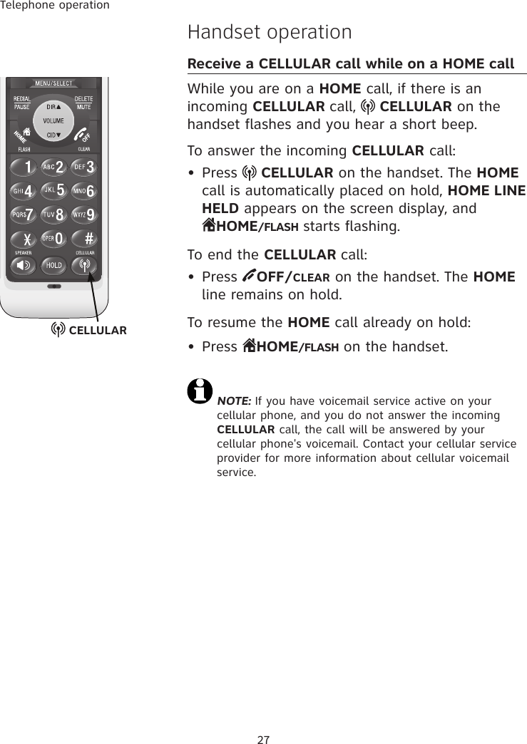 Telephone operation27Handset operationReceive a CELLULAR call while on a HOME callWhile you are on a HOME call, if there is an incoming CELLULAR call,   CELLULAR on the handset flashes and you hear a short beep.To answer the incoming CELLULAR call:•  Press   CELLULAR on the handset. The HOME call is automatically placed on hold, HOME LINE HELD appears on the screen display, and  HOME/FLASH starts flashing. To end the CELLULAR call:•  Press  OFF/CLEAR on the handset. The HOME line remains on hold. To resume the HOME call already on hold:•  Press  HOME/FLASH on the handset. NOTE: If you have voicemail service active on your cellular phone, and you do not answer the incoming CELLULAR call, the call will be answered by your cellular phone&apos;s voicemail. Contact your cellular service provider for more information about cellular voicemail service. CELLULAR