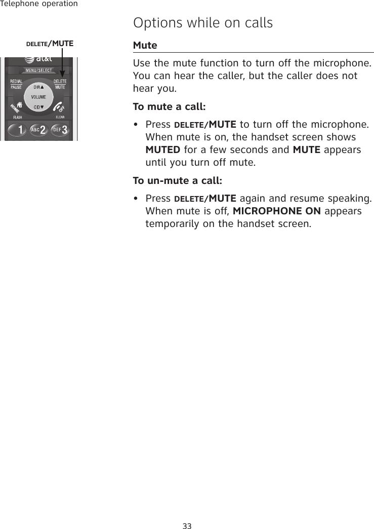 Telephone operation33Options while on callsMuteUse the mute function to turn off the microphone. You can hear the caller, but the caller does not hear you. To mute a call:•  Press DELETE/MUTE to turn off the microphone. When mute is on, the handset screen shows MUTED for a few seconds and MUTE appears until you turn off mute. To un-mute a call:•  Press DELETE/MUTE again and resume speaking. When mute is off, MICROPHONE ON appears temporarily on the handset screen.DELETE/MUTE 