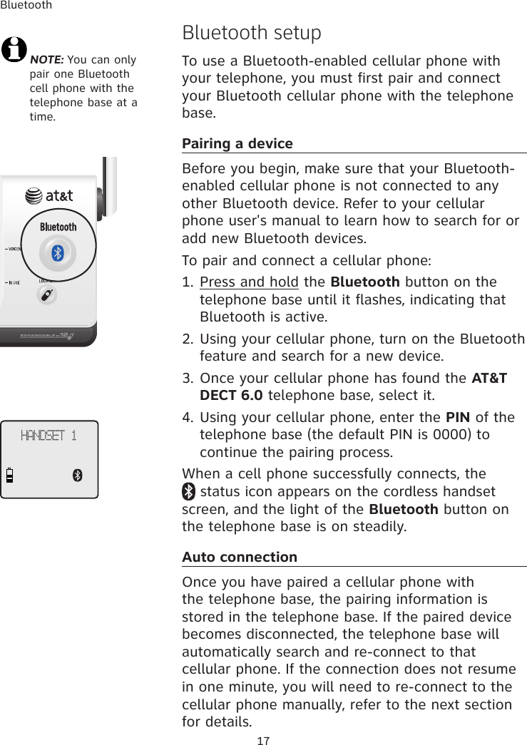 BluetoothHANDSET 1 NOTE: You can only pair one Bluetooth cell phone with the telephone base at a time.Bluetooth setupTo use a Bluetooth-enabled cellular phone with your telephone, you must first pair and connect your Bluetooth cellular phone with the telephone base. Pairing a deviceBefore you begin, make sure that your Bluetooth-enabled cellular phone is not connected to any other Bluetooth device. Refer to your cellular phone user&apos;s manual to learn how to search for or add new Bluetooth devices. To pair and connect a cellular phone:1. Press and hold the Bluetooth button on the telephone base until it flashes, indicating that Bluetooth is active. 2. Using your cellular phone, turn on the Bluetooth feature and search for a new device. 3. Once your cellular phone has found the AT&amp;T DECT 6.0 telephone base, select it. 4. Using your cellular phone, enter the PIN of the telephone base (the default PIN is 0000) to continue the pairing process. When a cell phone successfully connects, the   status icon appears on the cordless handset screen, and the light of the Bluetooth button on the telephone base is on steadily. Auto connectionOnce you have paired a cellular phone with the telephone base, the pairing information is stored in the telephone base. If the paired device becomes disconnected, the telephone base will automatically search and re-connect to that cellular phone. If the connection does not resume in one minute, you will need to re-connect to the cellular phone manually, refer to the next section for details. 17